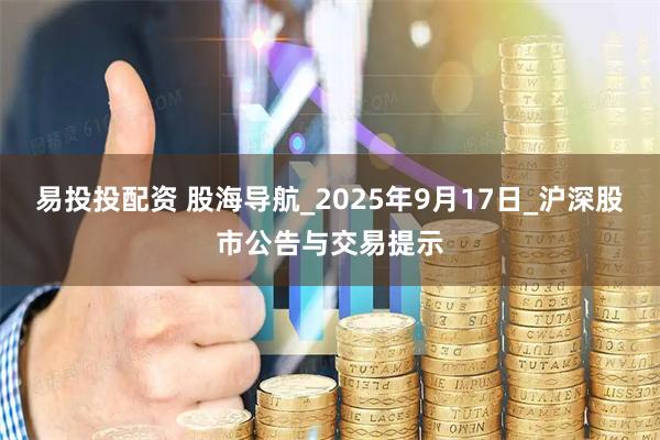 易投投配资 股海导航_2025年9月17日_沪深股市公告与交易提示