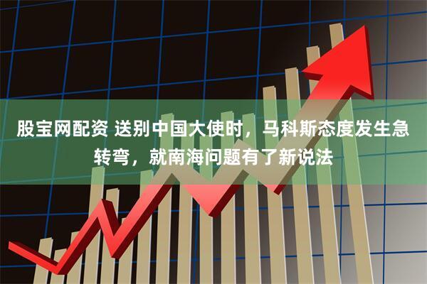 股宝网配资 送别中国大使时，马科斯态度发生急转弯，就南海问题有了新说法