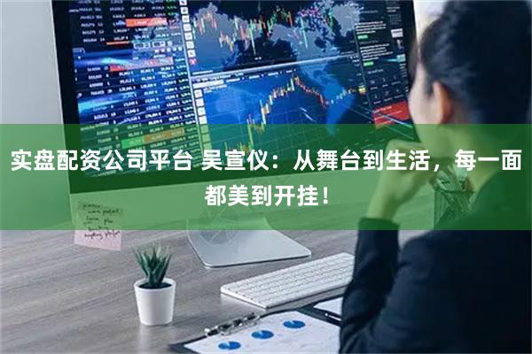 实盘配资公司平台 吴宣仪：从舞台到生活，每一面都美到开挂！