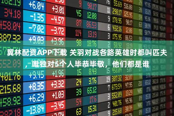 翼林配资APP下载 关羽对战各路英雄时都叫匹夫，唯独对5个人毕恭毕敬，他们都是谁