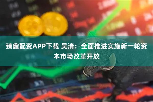 臻鑫配资APP下载 吴清：全面推进实施新一轮资本市场改革开放