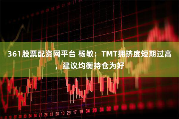361股票配资网平台 杨敏：TMT拥挤度短期过高，建议均衡持仓为好