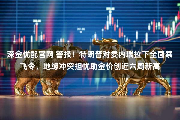 深金优配官网 警报！特朗普对委内瑞拉下全面禁飞令，地缘冲突担忧助金价创近六周新高