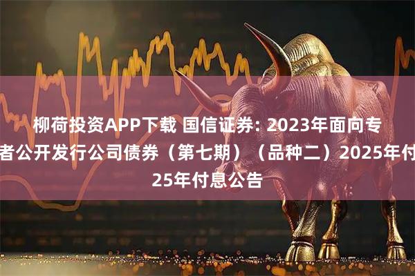 柳荷投资APP下载 国信证券: 2023年面向专业投资者公开发行公司债券（第七期）（品种二）2025年付息公告