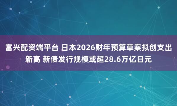 富兴配资端平台 日本2026财年预算草案拟创支出新高 新债发行规模或超28.6万亿日元
