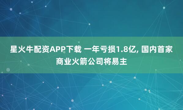 星火牛配资APP下载 一年亏损1.8亿, 国内首家商业火箭公司将易主
