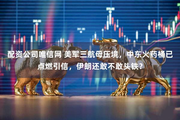 配资公司唯信网 美军三航母压境，中东火药桶已点燃引信，伊朗还敢不敢头铁？