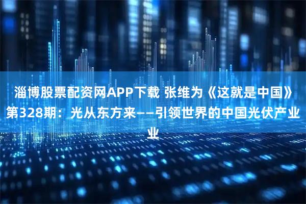淄博股票配资网APP下载 张维为《这就是中国》第328期：光从东方来——引领世界的中国光伏产业